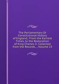 The Parliamentary Or Constitutional History of England;: From the Earliest Times, to the Restoration of King Charles Ii. Collected from the Records, ., Volume 23