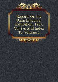 Reports On the Paris Universal Exhibition, 1867. Vol.2-6 And Index To, Volume 2