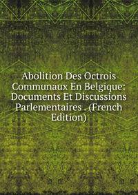 Abolition Des Octrois Communaux En Belgique: Documents Et Discussions Parlementaires . (French Edition)