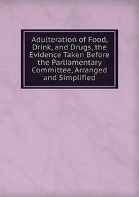 Adulteration of Food, Drink, and Drugs, the Evidence Taken Before the Parliamentary Committee, Arranged and Simplified