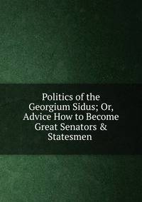 Politics of the Georgium Sidus; Or, Advice How to Become Great Senators &amp; Statesmen .