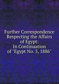 Further Correspondence Respecting the Affairs of Egypt: In Continuation of "Egypt No. 5, 1886".