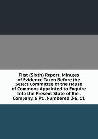 First (Sixth) Report. Minutes of Evidence Taken Before the Select Committee of the House of Commons Appointed to Enquire Into the Present State of the . Company. 6 Pt., Numbered 2-6, 11.