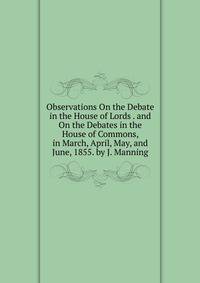 Observations On the Debate in the House of Lords . and On the Debates in the House of Commons, in March, April, May, and June, 1855. by J. Manning