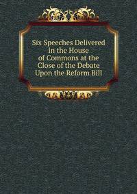 Six Speeches Delivered in the House of Commons at the Close of the Debate Upon the Reform Bill