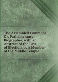 The Assembled Commons: Or, Parliamentary Biographer, with an Abstract of the Law of Election, by a Member of the Middle Temple