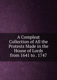 A Compleat Collection of All the Protests Made in the House of Lords from 1641 to . 1747