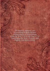 The History, Debates, and Proceedings of Both Houses of Parliament of Great Britain from the Year 1743 to the Year 1774: Containing the Most . Protests and Papers, Laid Before Either