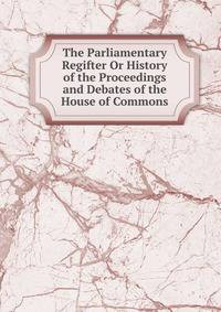 The Parliamentary Regifter Or History of the Proceedings and Debates of the House of Commons