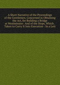 A Short Narrative of the Proceedings of the Gentlemen, Concerned in Obtaining the Act, for Building a Bridge at Westminster: And of the Steps, Which . Taken to Carry It Into Execution : In a Lett