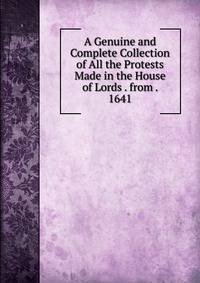 A Genuine and Complete Collection of All the Protests Made in the House of Lords . from . 1641