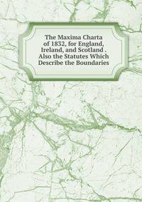 The Maxima Charta of 1832, for England, Ireland, and Scotland . Also the Statutes Which Describe the Boundaries