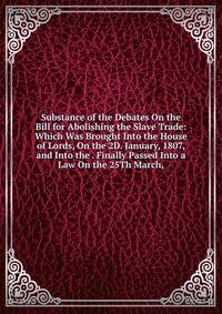 Substance of the Debates On the Bill for Abolishing the Slave Trade: Which Was Brought Into the House of Lords, On the 2D. January, 1807, and Into the . Finally Passed Into a Law On the 25Th March,
