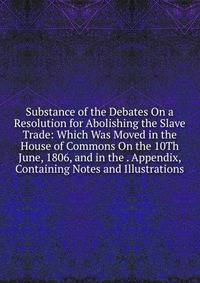 Substance of the Debates On a Resolution for Abolishing the Slave Trade: Which Was Moved in the House of Commons On the 10Th June, 1806, and in the . Appendix, Containing Notes and Illustrations