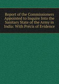 Report of the Commissioners Appointed to Inquire Into the Sanitary State of the Army in India: With Precis of Evidence