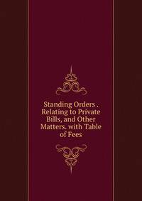 Standing Orders . Relating to Private Bills, and Other Matters. with Table of Fees