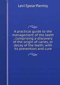 A practical guide to the management of the teeth ; comprising a discovery of the origin of caries, or decay of the teeth, with its prevention and cure