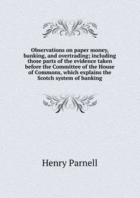 Observations on paper money, banking, and overtrading; including those parts of the evidence taken before the Committee of the House of Commons, which explains the Scotch system of banking