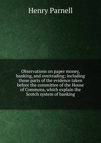 Observations on paper money, banking, and overtrading; including those parts of the evidence taken before the committee of the House of Commons, which explain the Scotch system of banking