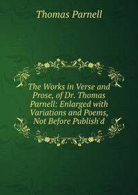 The Works in Verse and Prose, of Dr. Thomas Parnell: Enlarged with Variations and Poems, Not Before Publish'd