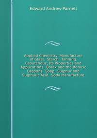 Applied Chemistry: Manufacture of Glass. Starch. Tanning. Caoutchouc; Its Properties and Applications. Borax and the Boracic Lagoons. Soap. Sulphur and Sulphuric Acid. Soda Manufacture
