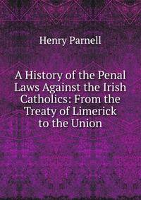 A History of the Penal Laws Against the Irish Catholics: From the Treaty of Limerick to the Union