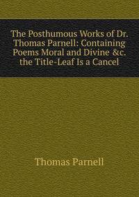 The Posthumous Works of Dr. Thomas Parnell: Containing Poems Moral and Divine &amp;c. the Title-Leaf Is a Cancel.