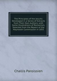 The Principles of the Jesuits: Developed in a Series of Extracts from Their Own Authors, with Some Illustrations of Romanism, Selected from the Report of the Maynooth Commission in 1855