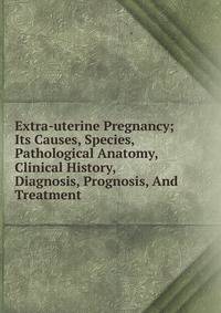 Extra-uterine Pregnancy; Its Causes, Species, Pathological Anatomy, Clinical History, Diagnosis, Prognosis, And Treatment