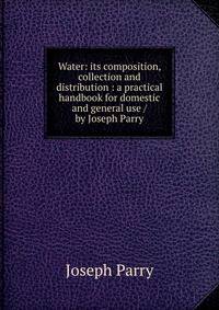 Water: its composition, collection and distribution : a practical handbook for domestic and general use / by Joseph Parry