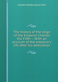 The history of the reign of the Emperor Charles the Fifth--: With an account of the emperor's life after his abdication