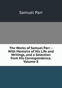 The Works of Samuel Parr .: With Memoirs of His Life and Writings, and a Selection from His Correspondence, Volume 8