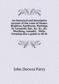 An historical and descriptive account of the coast of Sussex. Brighton, Eastbourn, Hastings, St. Leonards, Rye, &amp;c. &amp;c. &amp;c. Worthing, Arundel, . Wells. Forming also a guide to all th