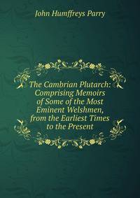 The Cambrian Plutarch: Comprising Memoirs of Some of the Most Eminent Welshmen, from the Earliest Times to the Present