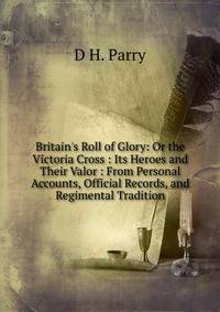 Britain's Roll of Glory: Or the Victoria Cross : Its Heroes and Their Valor : From Personal Accounts, Official Records, and Regimental Tradition