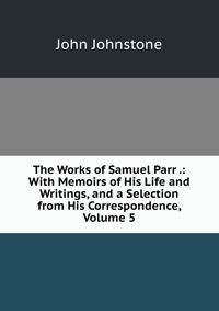 The Works of Samuel Parr .: With Memoirs of His Life and Writings, and a Selection from His Correspondence, Volume 5