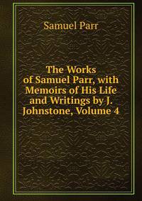 The Works of Samuel Parr, with Memoirs of His Life and Writings by J. Johnstone, Volume 4