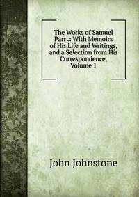 The Works of Samuel Parr .: With Memoirs of His Life and Writings, and a Selection from His Correspondence, Volume 1
