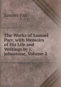 The Works of Samuel Parr, with Memoirs of His Life and Writings by J. Johnstone, Volume 2