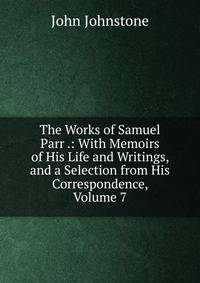 The Works of Samuel Parr .: With Memoirs of His Life and Writings, and a Selection from His Correspondence, Volume 7