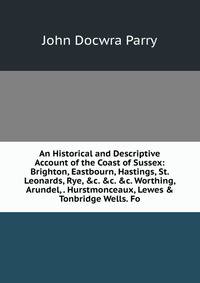An Historical and Descriptive Account of the Coast of Sussex: Brighton, Eastbourn, Hastings, St. Leonards, Rye, &amp;c. &amp;c. &amp;c. Worthing, Arundel, . Hurstmonceaux, Lewes &amp; Tonbridge Wells. Fo