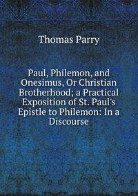 Paul, Philemon, and Onesimus, Or Christian Brotherhood; a Practical Exposition of St. Paul's Epistle to Philemon: In a Discourse