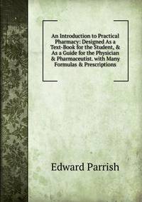 An Introduction to Practical Pharmacy: Designed As a Text-Book for the Student, &amp; As a Guide for the Physician &amp; Pharmaceutist. with Many Formulas &amp; Prescriptions