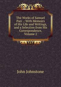 The Works of Samuel Parr .: With Memoirs of His Life and Writings, and a Selection from His Correspondence, Volume 2