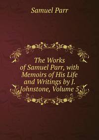 The Works of Samuel Parr, with Memoirs of His Life and Writings by J. Johnstone, Volume 5