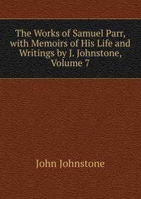 The Works of Samuel Parr, with Memoirs of His Life and Writings by J. Johnstone, Volume 7