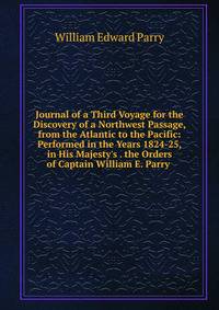 Journal of a Third Voyage for the Discovery of a Northwest Passage, from the Atlantic to the Pacific: Performed in the Years 1824-25, in His Majesty's . the Orders of Captain William E. Parry .