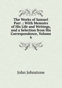 The Works of Samuel Parr .: With Memoirs of His Life and Writings, and a Selection from His Correspondence, Volume 6