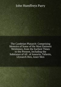 The Cambrian Plutarch: Comprising Memoirs of Some of the Most Eminent Welshmen, from the Earliest Times to the Present, Including the Substance of All . of Aneurin, Taliesin, Llywarch Hen, Asser Men