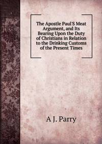 The Apostle Paul'S Meat Argument, and Its Bearing Upon the Duty of Christians in Relation to the Drinking Customs of the Present Times